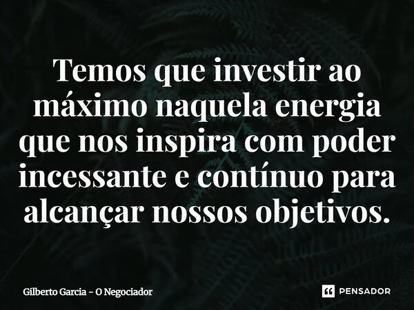 ⁠Temos que investir ao máximo naquela energia que nos inspira com poder incessante e contínuo para alcançar nossos objetivos.... Frase de Gilberto Garcia - O Negociador.