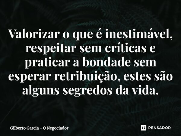 ⁠Valorizar o que é inestimável, respeitar sem críticas e praticar a bondade sem esperar retribuição, estes são alguns segredos da vida.... Frase de Gilberto Garcia - O Negociador.