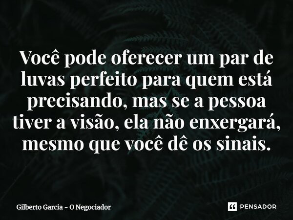 ⁠Você pode oferecer um par de luvas perfeito para quem está precisando, mas se a pessoa tiver a visão, ela não enxergará, mesmo que você dê os sinais.... Frase de Gilberto Garcia - O Negociador.