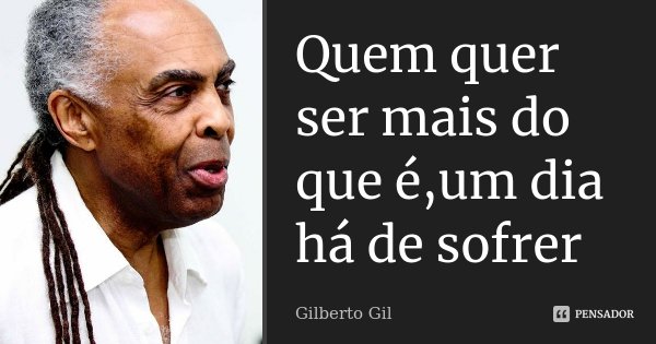 Quem quer ser mais do que é,um dia há de sofrer... Frase de Gilberto Gil.