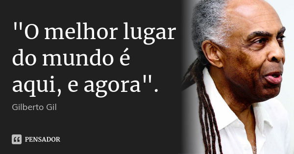 "O melhor lugar do mundo é aqui, e agora".... Frase de Gilberto Gil.