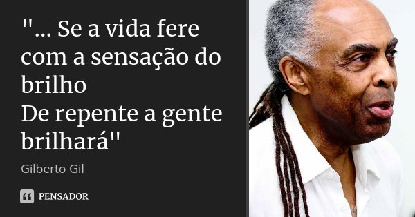 "... Se a vida fere com a sensação do brilho De repente a gente brilhará"... Frase de Gilberto Gil.