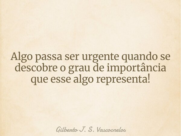 Algo passa ser urgente quando se descobre o grau de importância que esse algo representa!... Frase de Gilberto J. S. Vascocnelos.