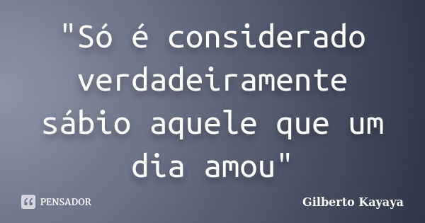 "Só é considerado verdadeiramente sábio aquele que um dia amou"... Frase de Gilberto Kayaya.