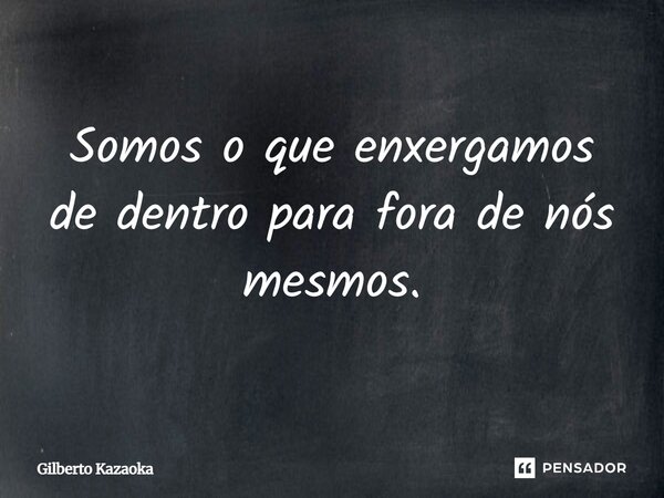 Somos o que enxergamos de dentro para fora de nós mesmos.... Frase de Gilberto Kazaoka.