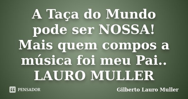 A Taça do Mundo pode ser NOSSA! Mais quem compos a música foi meu Pai.. LAURO MULLER... Frase de Gilberto Lauro Muller.