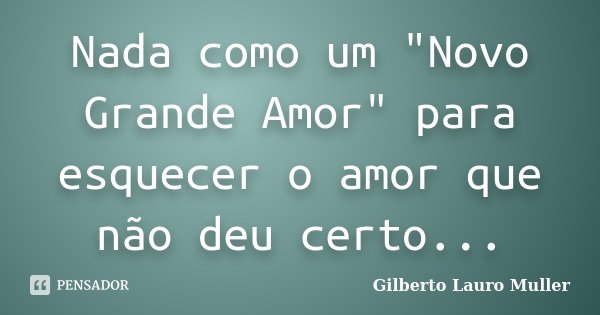 Nada como um "Novo Grande Amor" para esquecer o amor que não deu certo...... Frase de Gilberto Lauro Muller.