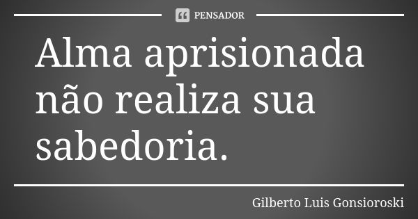 Alma aprisionada não realiza sua sabedoria.... Frase de Gilberto Luis Gonsioroski.