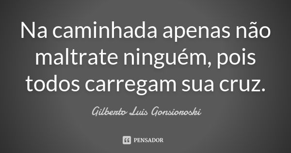 Na caminhada apenas não maltrate ninguém, pois todos carregam sua cruz.... Frase de Gilberto Luis Gonsioroski.