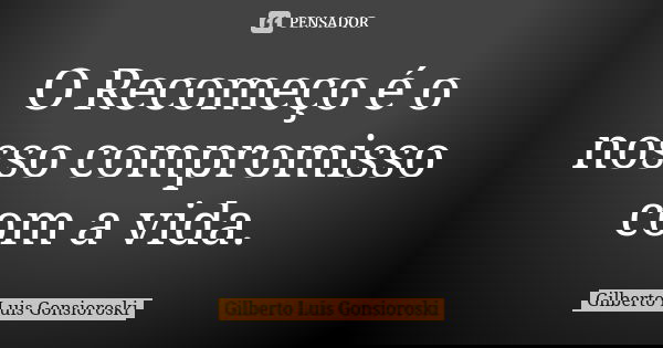 O Recomeço é o nosso compromisso com a vida.... Frase de Gilberto Luis Gonsioroski.