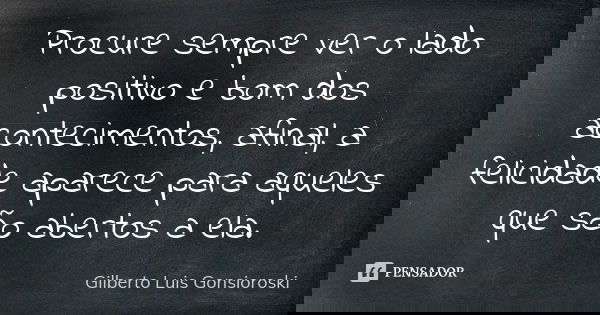 Procure sempre ver o lado positivo e bom dos acontecimentos, afinal, a felicidade aparece para aqueles que são abertos a ela.... Frase de Gilberto Luis Gonsioroski.