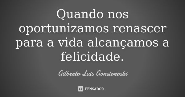 Quando nos oportunizamos renascer para a vida alcançamos a felicidade.... Frase de Gilberto Luis Gonsioroski.