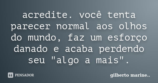 acredite. você tenta parecer normal aos olhos do mundo, faz um esforço danado e acaba perdendo seu "algo a mais".... Frase de Gilberto marine...