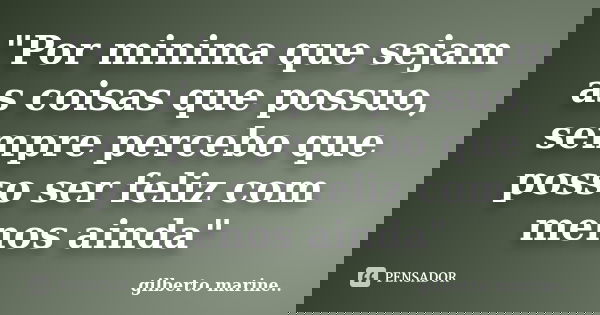 "Por minima que sejam as coisas que possuo, sempre percebo que posso ser feliz com menos ainda"... Frase de Gilberto marine...