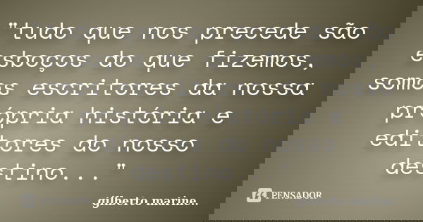 "tudo que nos precede são esboços do que fizemos, somos escritores da nossa própria história e editores do nosso destino..."... Frase de Gilberto Marine...