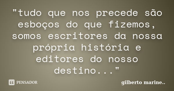 "tudo que nos precede são esboços do que fizemos, somos escritores da nossa própria história e editores do nosso destino..."... Frase de Gilberto Marine...