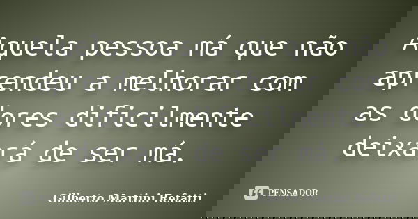 Aquela pessoa má que não aprendeu a melhorar com as dores dificilmente deixará de ser má.... Frase de Gilberto Martini Refatti.