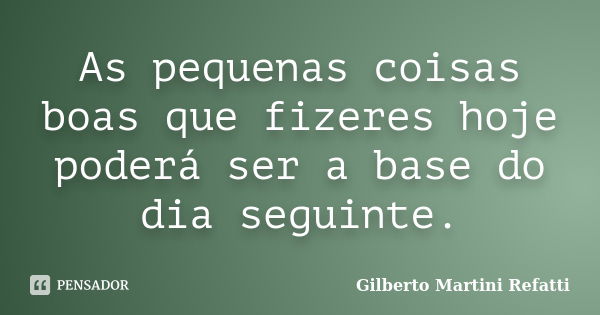 As pequenas coisas boas que fizeres hoje poderá ser a base do dia seguinte.... Frase de gilberto Martini Refatti..