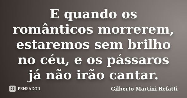 E quando os românticos morrerem, estaremos sem brilho no céu, e os pássaros já não irão cantar.... Frase de Gilberto Martini Refatti.