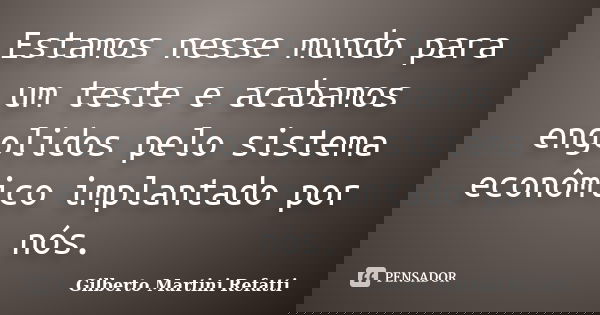 Estamos nesse mundo para um teste e acabamos engolidos pelo sistema econômico implantado por nós.... Frase de Gilberto Martini Refatti.