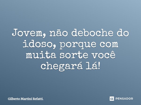 Jovem, não deboche do idoso, porque com muita sorte você chegará lá!... Frase de Gilberto Martini Refatti..