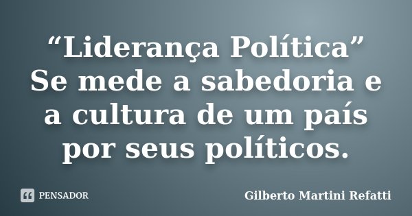 “Liderança Política” Se mede a sabedoria e a cultura de um país por seus políticos.... Frase de Gilberto Martini Refatti.