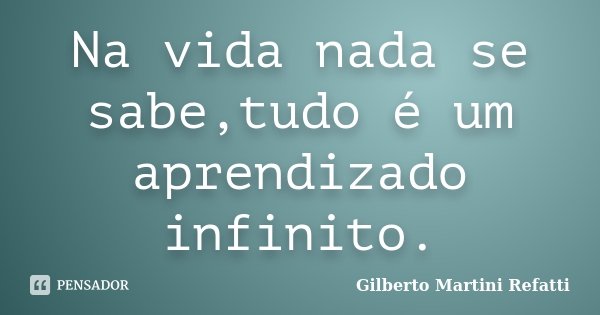 Na vida nada se sabe,tudo é um aprendizado infinito.... Frase de Gilberto Martini Refatti.