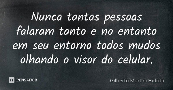 Nunca tantas pessoas falaram tanto e no entanto em seu entorno todos mudos olhando o visor do celular.... Frase de Gilberto Martini Refatti.