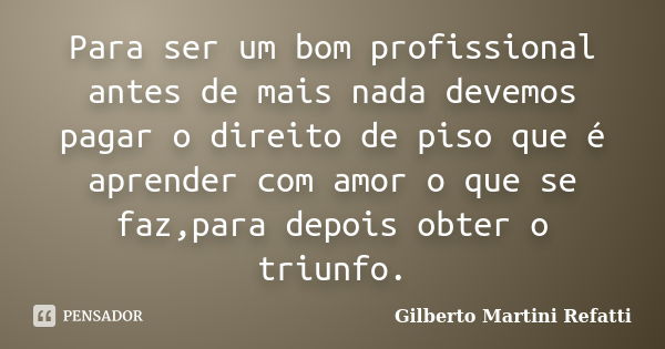 Para ser um bom profissional antes de mais nada devemos pagar o direito de piso que é aprender com amor o que se faz,para depois obter o triunfo.... Frase de Gilberto Martini Refatti.