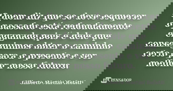 Quem diz que se deve esquecer o passado está redondamente enganado,pois é dele que conseguimos obter o caminho certo para o presente e ver melhor nosso futuro.... Frase de Gilberto Martini Refatti..