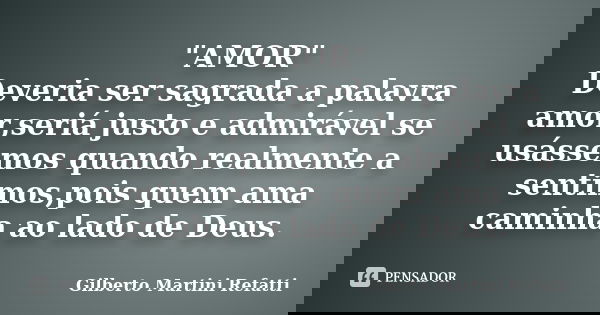 "AMOR" Deveria ser sagrada a palavra amor,seriá justo e admirável se usássemos quando realmente a sentimos,pois quem ama caminha ao lado de Deus.... Frase de Gilberto Martini Refatti.
