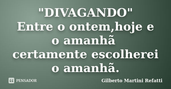 "DIVAGANDO" Entre o ontem,hoje e o amanhã certamente escolherei o amanhã.... Frase de Gilberto Martini Refatti.