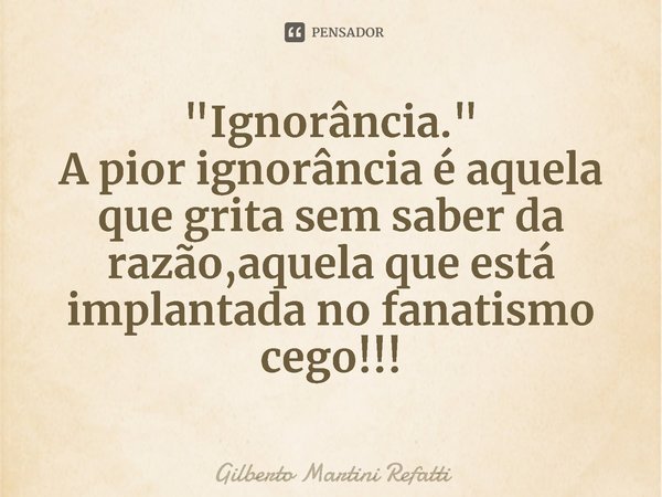 ⁠"⁠Ignorância."
A pior ignorância é aquela que grita sem saber da razão,aquela que está implantada no fanatismo cego!!!... Frase de Gilberto Martini Refatti.