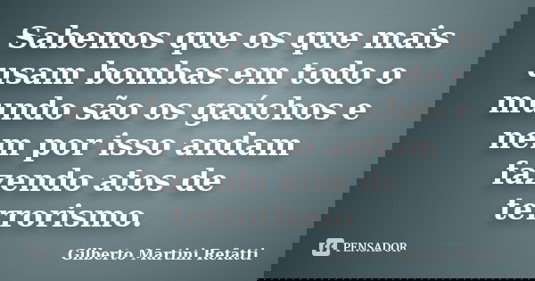 Sabemos que os que mais usam bombas em todo o mundo são os gaúchos e nem por isso andam fazendo atos de terrorismo.... Frase de Gilberto Martini Refatti.