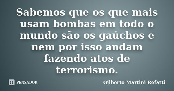 Sabemos que os que mais usam bombas em todo o mundo são os gaúchos e nem por isso andam fazendo atos de terrorismo.... Frase de Gilberto Martini Refatti.