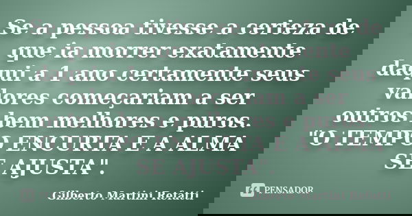 Se a pessoa tivesse a certeza de que ia morrer exatamente daqui a 1 ano certamente seus valores começariam a ser outros bem melhores e puros. "O TEMPO ENCU... Frase de Gilberto Martini Refatti..