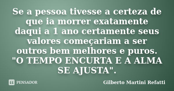 Se a pessoa tivesse a certeza de que ia morrer exatamente daqui a 1 ano certamente seus valores começariam a ser outros bem melhores e puros. "O TEMPO ENCU... Frase de Gilberto Martini Refatti..