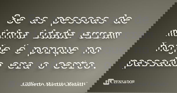 Se as pessoas de minha idade erram hoje é porque no passado era o certo.... Frase de Gilberto Martini Refatti..