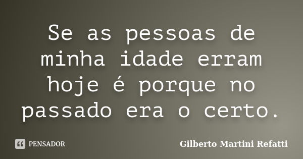 Se as pessoas de minha idade erram hoje é porque no passado era o certo.... Frase de Gilberto Martini Refatti..