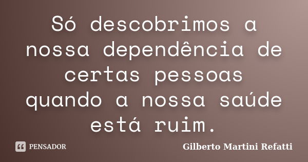 Só descobrimos a nossa dependência de certas pessoas quando a nossa saúde está ruim.... Frase de Gilberto Martini Refatti..