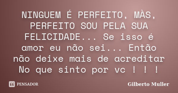 NINGUEM É PERFEITO, MÀS, PERFEITO SOU PELA SUA FELICIDADE... Se isso é amor eu não sei... Então não deixe mais de acreditar No que sinto por vc ! ! !... Frase de Gilberto Muller.