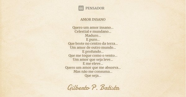 AMOR INSANO Quero um amor insano... Celestial e mundano... Maduro... E puro... Que brote no centro da terra... Um amor de outro mundo... E profundo... Que me to... Frase de Gilberto P. Batista.