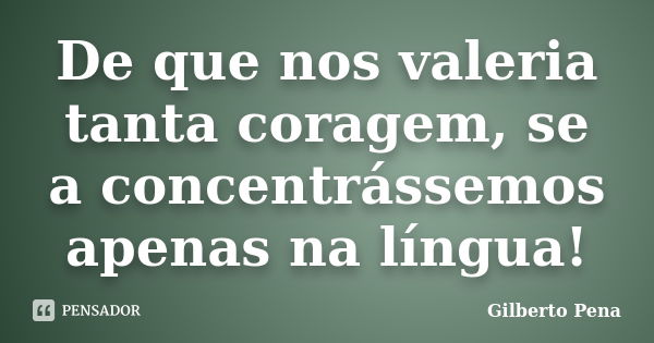 De que nos valeria tanta coragem, se a concentrássemos apenas na língua!... Frase de Gilberto Pena.