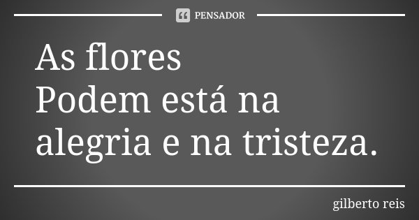 As flores Podem está na alegria e na tristeza.... Frase de Gilberto Reis.
