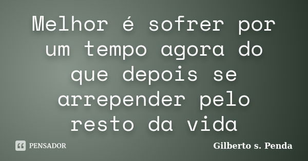 Melhor é sofrer por um tempo agora do que depois se arrepender pelo resto da vida... Frase de Gilberto s. penda.