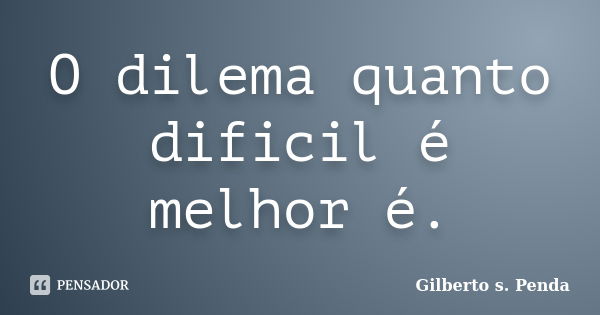 O dilema quanto dificil é melhor é.... Frase de Gilberto s. Penda.