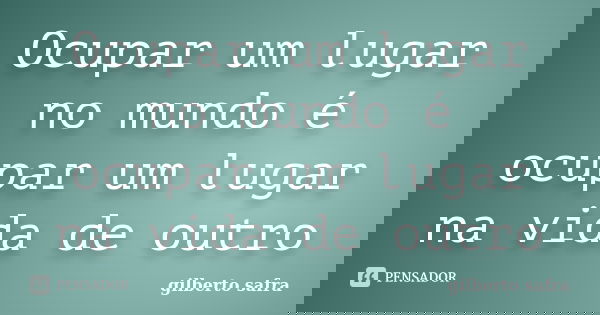 Ocupar um lugar no mundo é ocupar um lugar na vida de outro... Frase de gilberto safra.