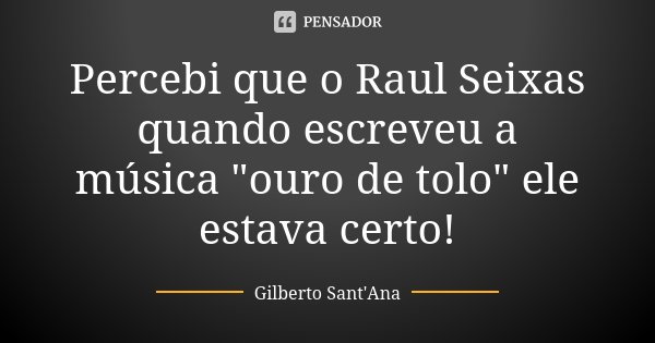 Percebi que o Raul Seixas quando escreveu a música "ouro de tolo" ele estava certo!... Frase de Gilberto Sant'Ana.