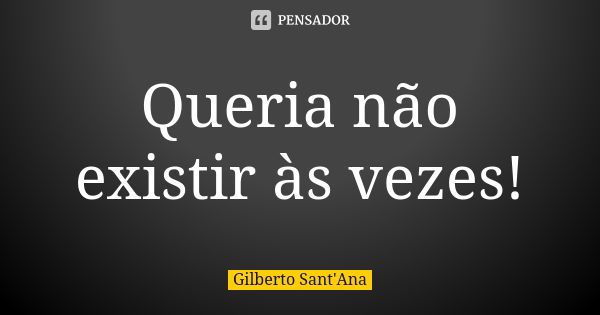 Queria não existir às vezes!... Frase de Gilberto Sant'Ana.