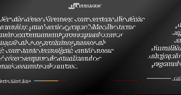 Ser das áreas Forenses, com certeza lhe deixa paranóico, qual seria a graça? Mas lhe torna alguém extremamente preocupado com a situação da e os próximos passos... Frase de Gilberto Sant'Ana.